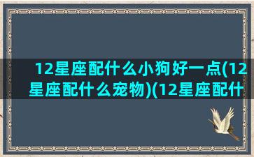 12星座配什么小狗好一点(12星座配什么宠物)(12星座配什么星座最好)