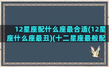 12星座配什么座最合适(12星座什么座最丑)(十二星座最般配的)