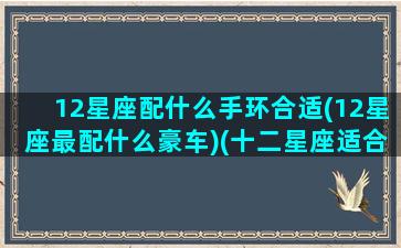 12星座配什么手环合适(12星座最配什么豪车)(十二星座适合戴什么手链)