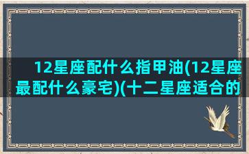 12星座配什么指甲油(12星座最配什么豪宅)(十二星座适合的美甲颜色)