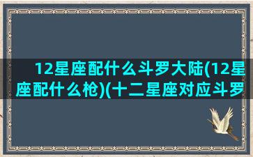 12星座配什么斗罗大陆(12星座配什么枪)(十二星座对应斗罗大陆什么人)