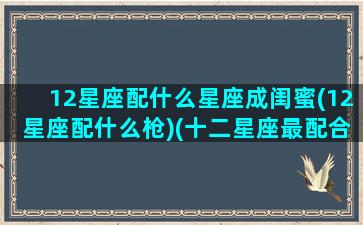 12星座配什么星座成闺蜜(12星座配什么枪)(十二星座最配合的闺蜜)