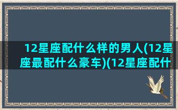 12星座配什么样的男人(12星座最配什么豪车)(12星座配什么明星男友合适)