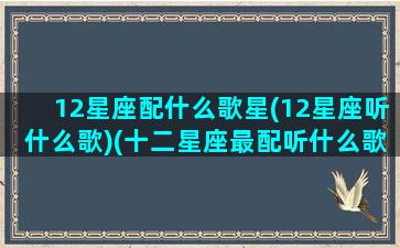 12星座配什么歌星(12星座听什么歌)(十二星座最配听什么歌)