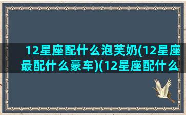 12星座配什么泡芙奶(12星座最配什么豪车)(12星座配什么宠物)