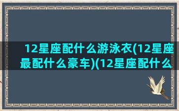 12星座配什么游泳衣(12星座最配什么豪车)(12星座配什么明星男友合适)