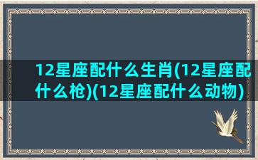 12星座配什么生肖(12星座配什么枪)(12星座配什么动物)