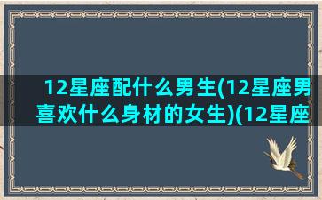 12星座配什么男生(12星座男喜欢什么身材的女生)(12星座男最合适的星座女)