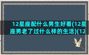 12星座配什么男生好看(12星座男老了过什么样的生活)(12星座配什么明星男友合适)