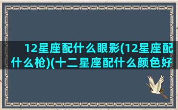 12星座配什么眼影(12星座配什么枪)(十二星座配什么颜色好看)