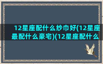 12星座配什么纱巾好(12星座最配什么豪宅)(12星座配什么颜色)