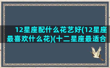 12星座配什么花艺好(12星座最喜欢什么花)(十二星座最适合什么植物)