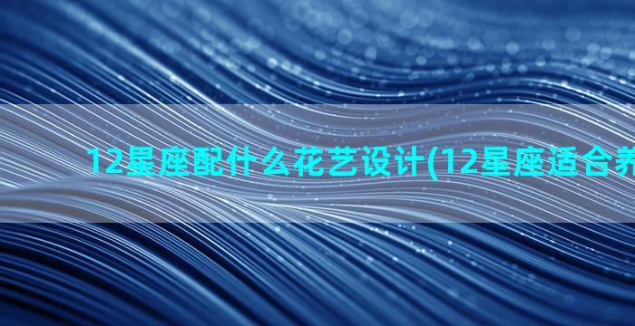 12星座配什么花艺设计(12星座适合养什么花)