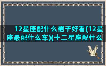 12星座配什么裙子好看(12星座最配什么车)(十二星座配什么车什么颜色)