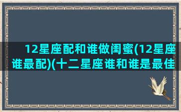 12星座配和谁做闺蜜(12星座谁最配)(十二星座谁和谁是最佳闺蜜)