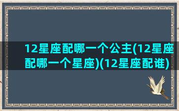 12星座配哪一个公主(12星座配哪一个星座)(12星座配谁)