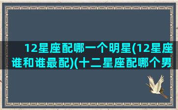 12星座配哪一个明星(12星座谁和谁最配)(十二星座配哪个男明星)