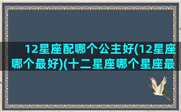 12星座配哪个公主好(12星座哪个最好)(十二星座哪个星座最配当公主)