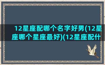 12星座配哪个名字好男(12星座哪个星座最好)(12星座配什么星座男生)