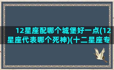 12星座配哪个城堡好一点(12星座代表哪个死神)(十二星座专属的城堡)