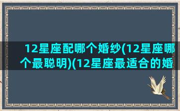 12星座配哪个婚纱(12星座哪个最聪明)(12星座最适合的婚纱裙,图片)