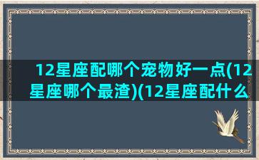 12星座配哪个宠物好一点(12星座哪个最渣)(12星座配什么神兽)