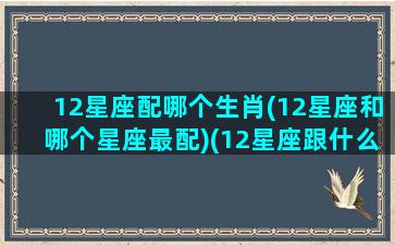 12星座配哪个生肖(12星座和哪个星座最配)(12星座跟什么星座最配)