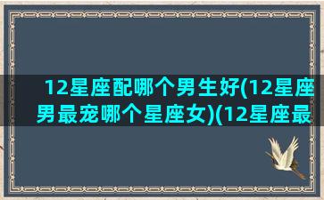 12星座配哪个男生好(12星座男最宠哪个星座女)(12星座最配的星座(男朋友)