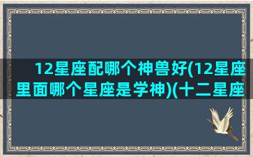 12星座配哪个神兽好(12星座里面哪个星座是学神)(十二星座配对什么神兽)