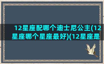 12星座配哪个迪士尼公主(12星座哪个星座最好)(12星座是哪位迪士尼公主)