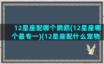 12星座配哪个鹦鹉(12星座哪个最专一)(12星座配什么宠物)