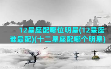 12星座配哪位明星(12星座谁最配)(十二星座配哪个明星)