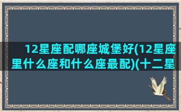 12星座配哪座城堡好(12星座里什么座和什么座最配)(十二星座最适合什么城堡)