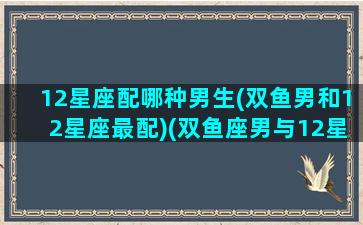 12星座配哪种男生(双鱼男和12星座最配)(双鱼座男与12星座的配对指数)