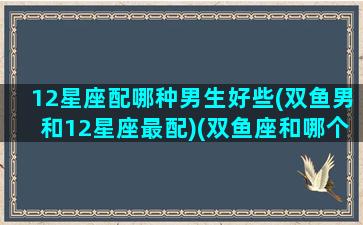 12星座配哪种男生好些(双鱼男和12星座最配)(双鱼座和哪个星座的男生最配)