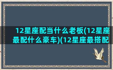 12星座配当什么老板(12星座最配什么豪车)(12星座最搭配什么星座)