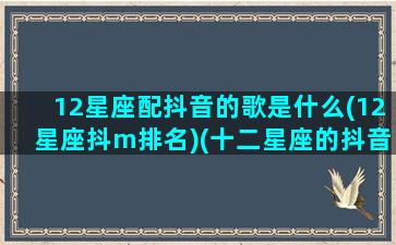 12星座配抖音的歌是什么(12星座抖m排名)(十二星座的抖音专属歌曲是什么)