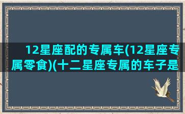 12星座配的专属车(12星座专属零食)(十二星座专属的车子是什么)