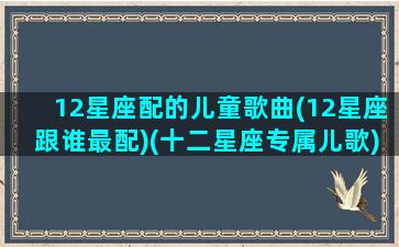 12星座配的儿童歌曲(12星座跟谁最配)(十二星座专属儿歌)