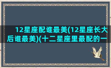 12星座配谁最美(12星座长大后谁最美)(十二星座里最配的一对)