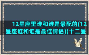 12星座里谁和谁是最配的(12星座谁和谁是最佳情侣)(十二星座谁跟谁最配当夫妻)