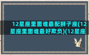 12星座里面谁最配狮子座(12星座里面谁最好欺负)(12星座狮子座和哪个星座最配)