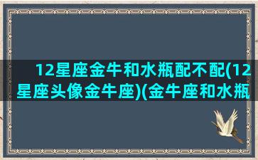 12星座金牛和水瓶配不配(12星座头像金牛座)(金牛座和水瓶座的匹配指数是多少)