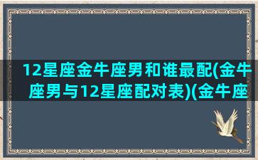 12星座金牛座男和谁最配(金牛座男与12星座配对表)(金牛座男和十二星座配对)