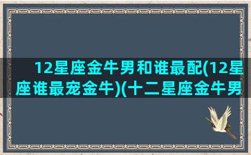 12星座金牛男和谁最配(12星座谁最宠金牛)(十二星座金牛男和什么女)