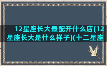 12星座长大最配开什么店(12星座长大是什么样子)(十二星座长大最适合做什么工作)