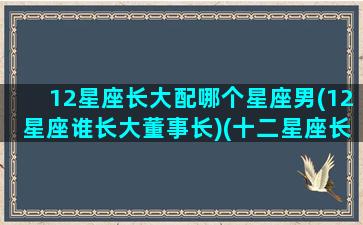 12星座长大配哪个星座男(12星座谁长大董事长)(十二星座长大的对象是谁)