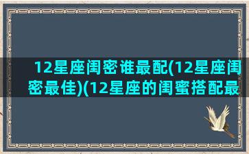 12星座闺密谁最配(12星座闺密最佳)(12星座的闺蜜搭配最好的)