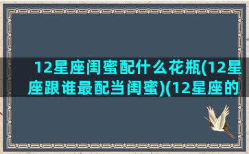 12星座闺蜜配什么花瓶(12星座跟谁最配当闺蜜)(12星座的最佳闺蜜)