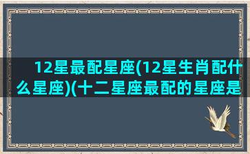 12星最配星座(12星生肖配什么星座)(十二星座最配的星座是)